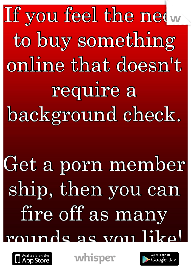 If you feel the need to buy something online that doesn't require a background check.

Get a porn member ship, then you can fire off as many rounds as you like! 
