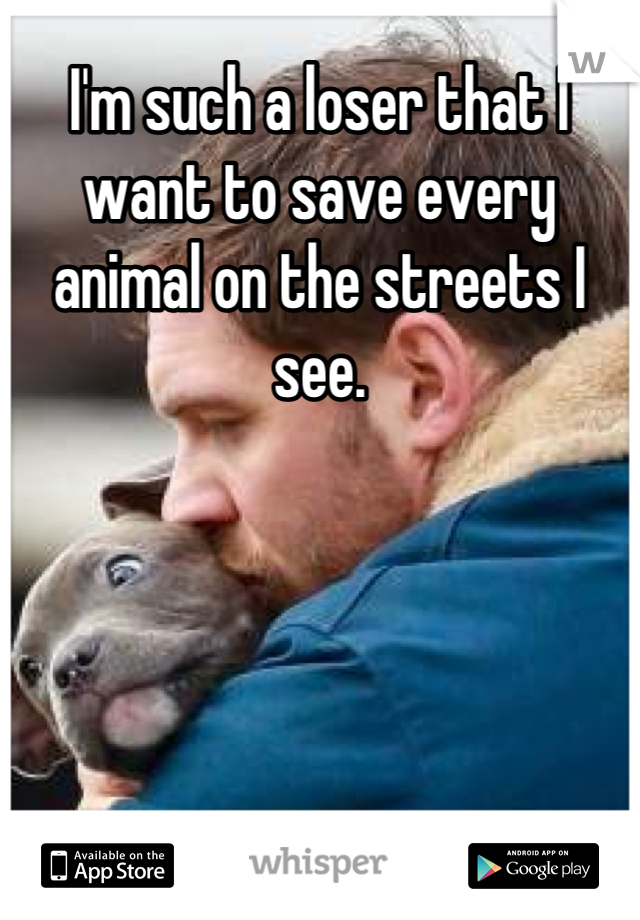 I'm such a loser that I want to save every animal on the streets I see.
