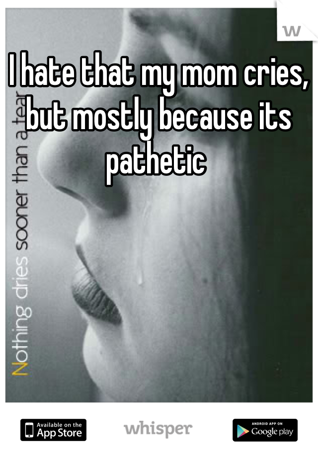 I hate that my mom cries, but mostly because its pathetic 