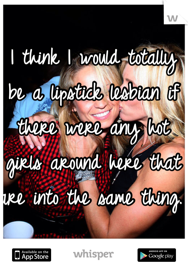 I think I would totally be a lipstick lesbian if there were any hot girls around here that are into the same thing. 