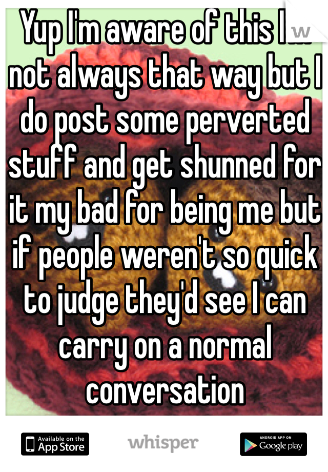 Yup I'm aware of this I'm not always that way but I do post some perverted stuff and get shunned for it my bad for being me but if people weren't so quick to judge they'd see I can carry on a normal conversation 