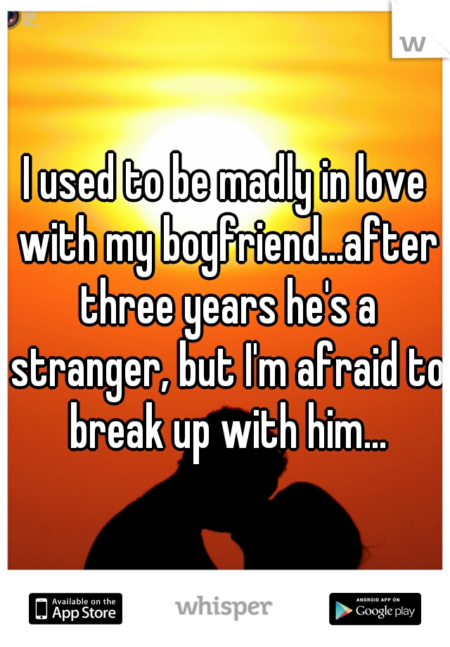 I used to be madly in love with my boyfriend...after three years he's a stranger, but I'm afraid to break up with him...