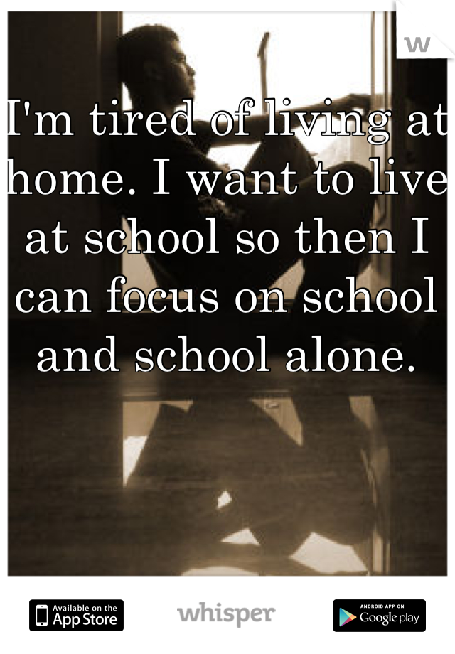 I'm tired of living at home. I want to live at school so then I can focus on school and school alone. 