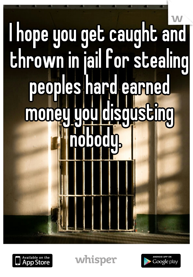 I hope you get caught and thrown in jail for stealing peoples hard earned money you disgusting nobody.  