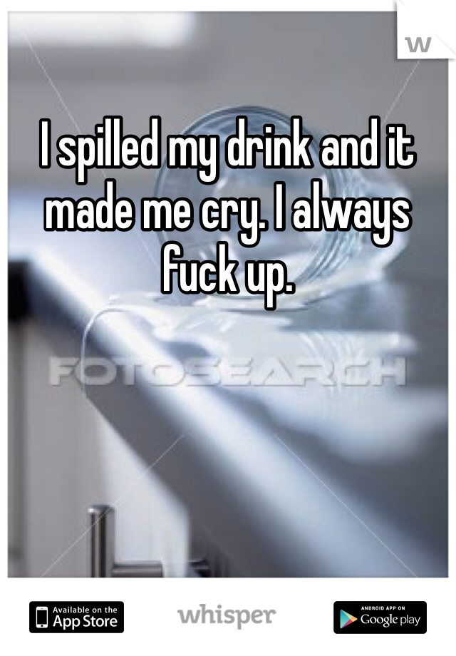 I spilled my drink and it made me cry. I always fuck up.