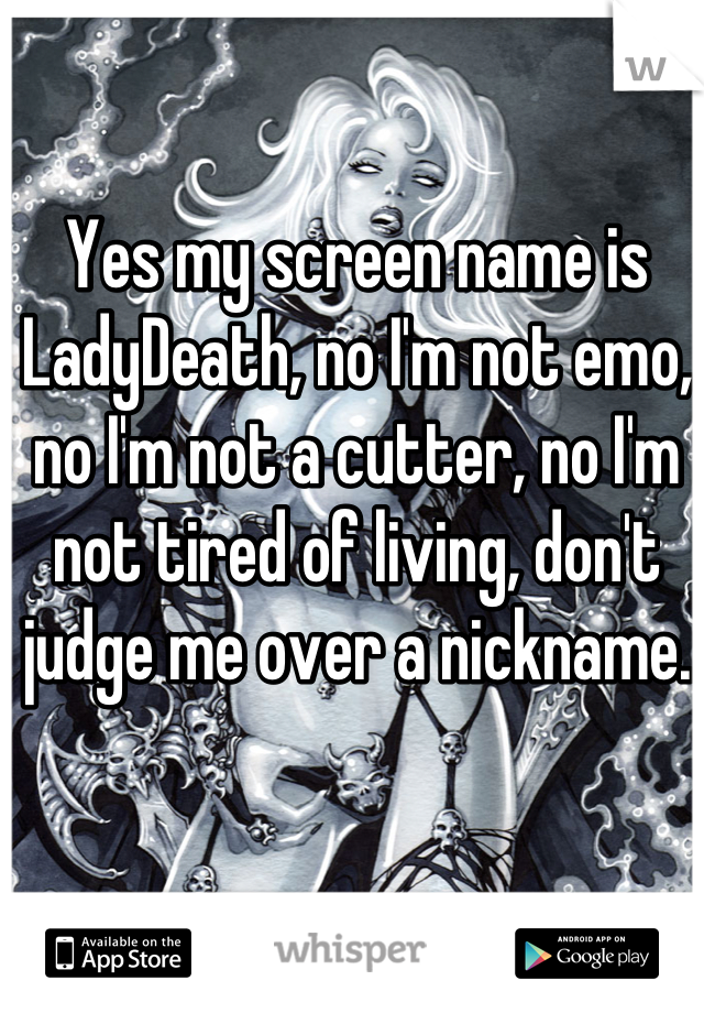 Yes my screen name is LadyDeath, no I'm not emo, no I'm not a cutter, no I'm not tired of living, don't judge me over a nickname.   