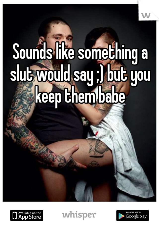 Sounds like something a slut would say ;) but you keep them babe