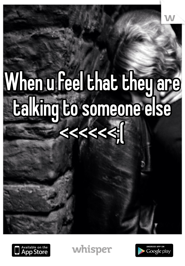 When u feel that they are talking to someone else <<<<<<;(