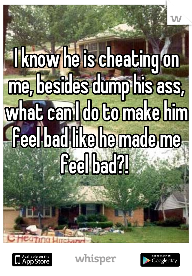 I know he is cheating on me, besides dump his ass, what can I do to make him feel bad like he made me feel bad?! 