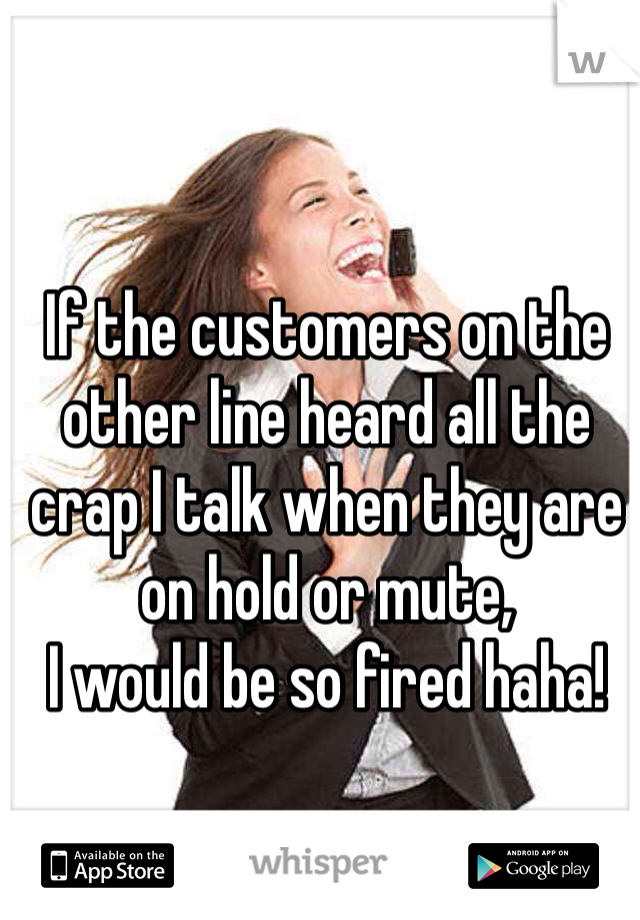 If the customers on the other line heard all the crap I talk when they are on hold or mute, 
I would be so fired haha!
