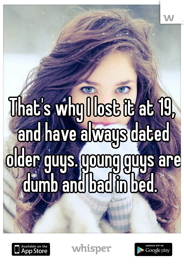 That's why I lost it at 19, and have always dated older guys. young guys are dumb and bad in bed.  