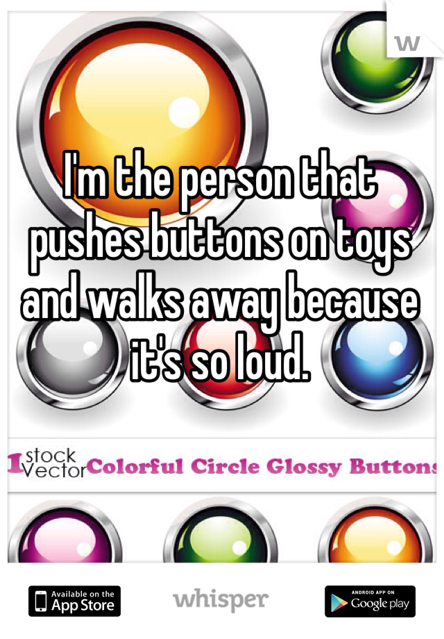 I'm the person that pushes buttons on toys and walks away because it's so loud.