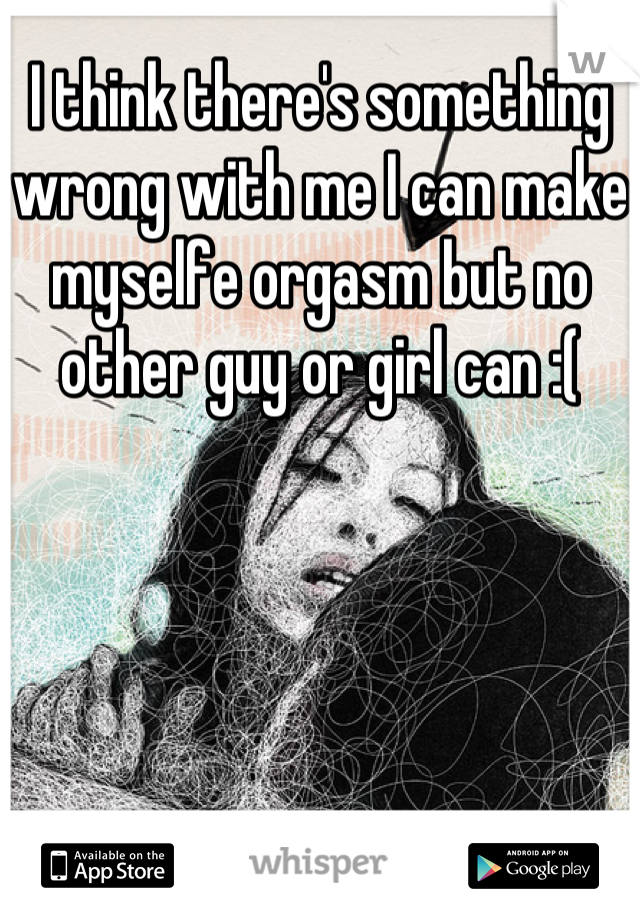 I think there's something wrong with me I can make myselfe orgasm but no other guy or girl can :(
