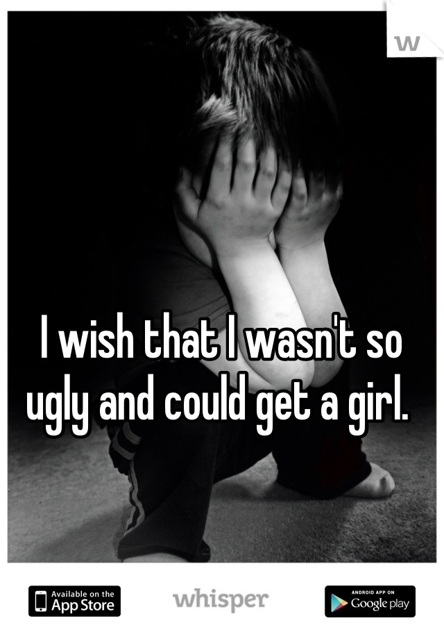 




I wish that I wasn't so ugly and could get a girl. 