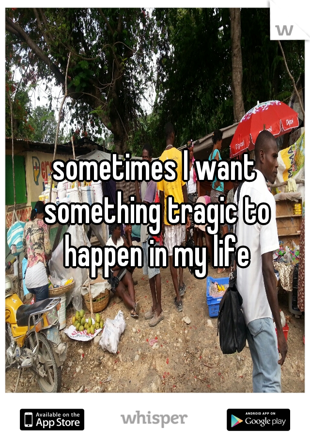 sometimes I want something tragic to happen in my life
