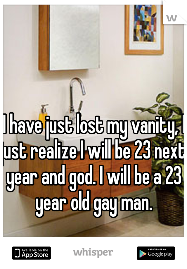I have just lost my vanity, I just realize I will be 23 next year and god. I will be a 23 year old gay man. 