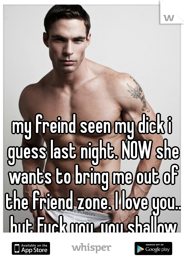 my freind seen my dick i guess last night. NOW she wants to bring me out of the friend zone. I love you.. but Fuck you. you shallow fucking bitch
