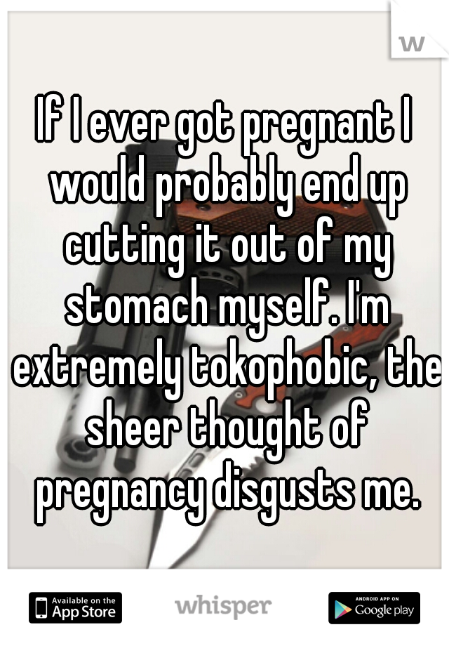 If I ever got pregnant I would probably end up cutting it out of my stomach myself. I'm extremely tokophobic, the sheer thought of pregnancy disgusts me.