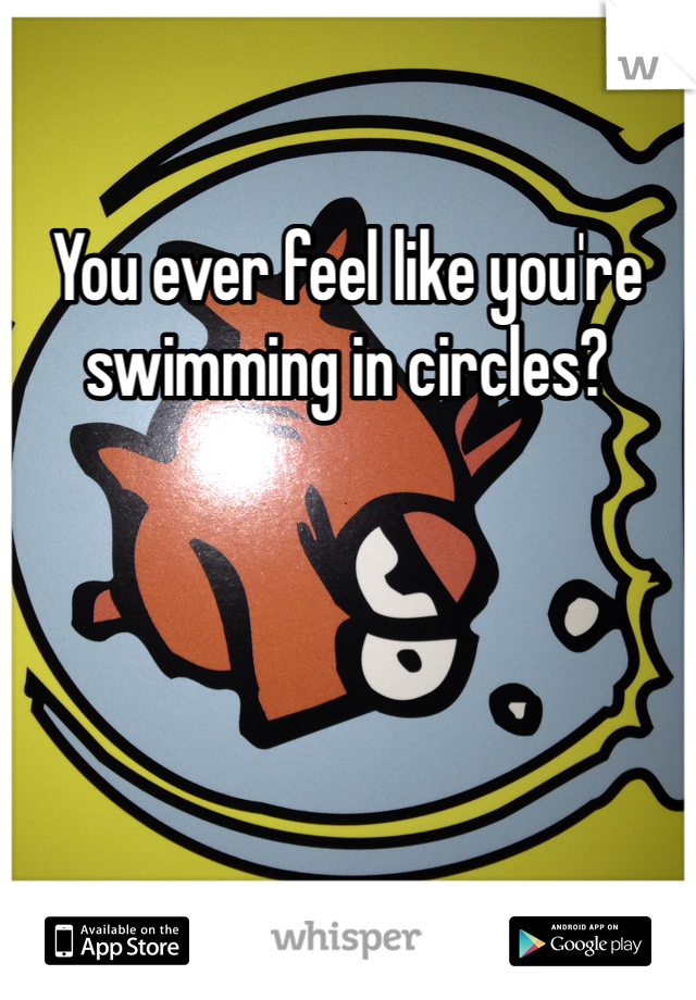 You ever feel like you're swimming in circles?