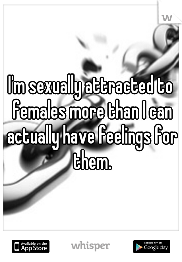 I'm sexually attracted to females more than I can actually have feelings for them.