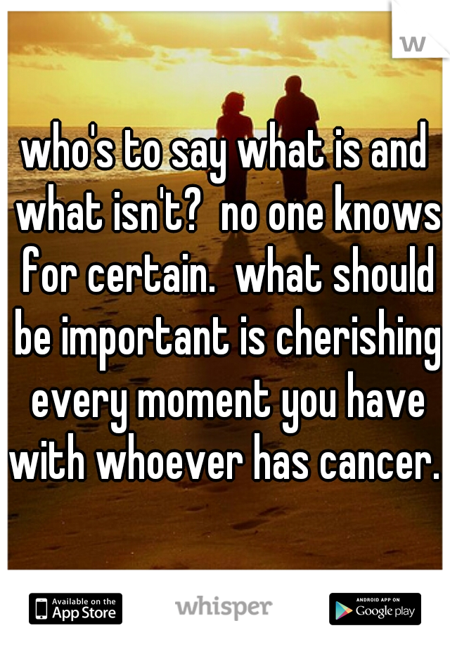 who's to say what is and what isn't?  no one knows for certain.  what should be important is cherishing every moment you have with whoever has cancer.  