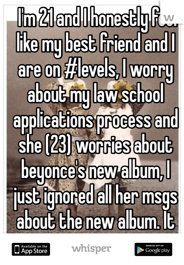  I'm 21 and I honestly feel like my best friend and I are on #levels, I worry about my law school applications process and she (23) worries about beyonce's new album, I just ignored all her msgs about the new album. It pisses me off.