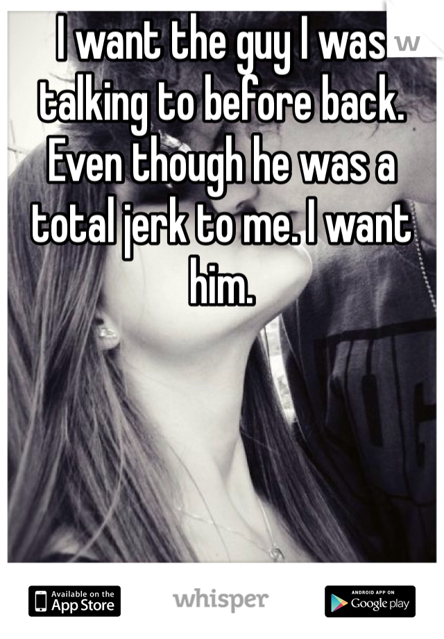 I want the guy I was talking to before back. Even though he was a total jerk to me. I want him. 