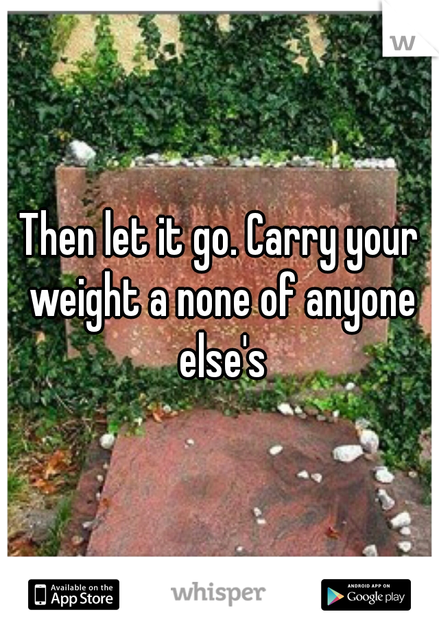 Then let it go. Carry your weight a none of anyone else's