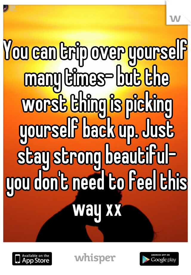 You can trip over yourself many times- but the worst thing is picking yourself back up. Just stay strong beautiful- you don't need to feel this way xx
