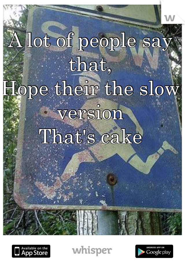 A lot of people say that,
Hope their the slow version
That's cake
