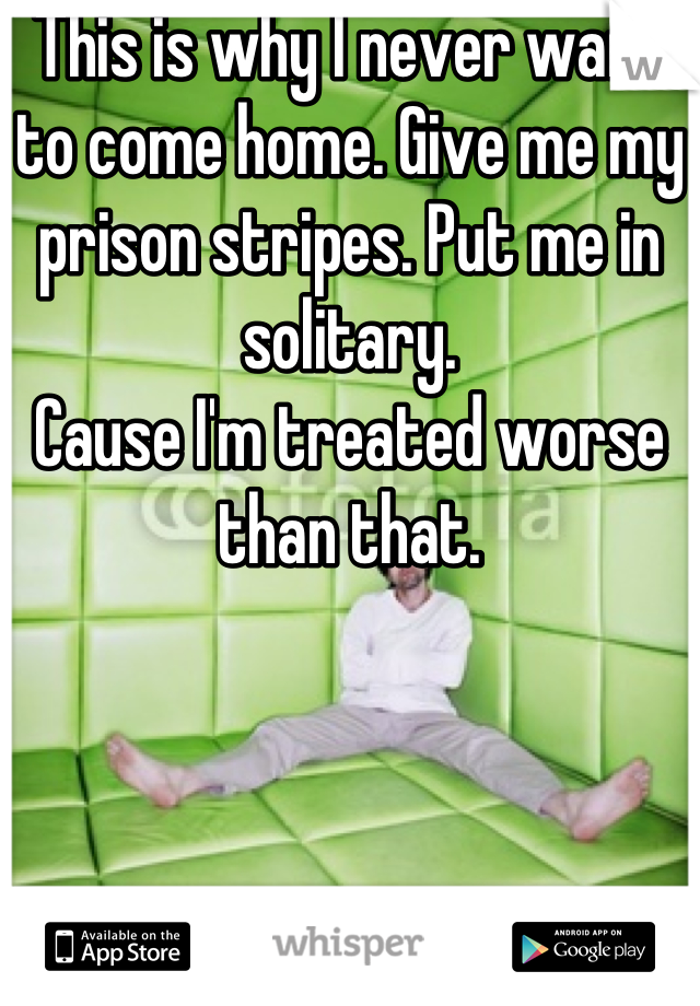 This is why I never want to come home. Give me my prison stripes. Put me in solitary. 
Cause I'm treated worse than that.