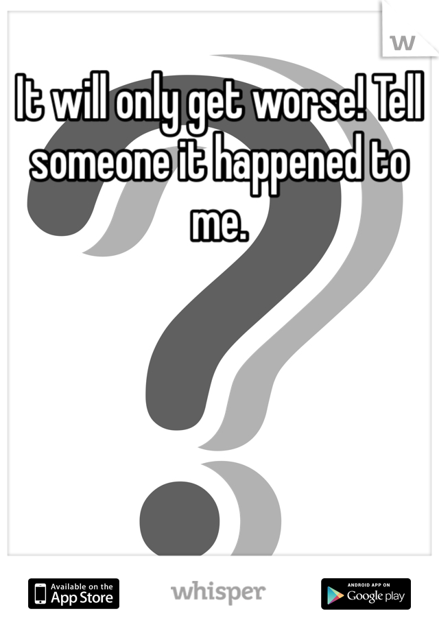 It will only get worse! Tell someone it happened to me. 
