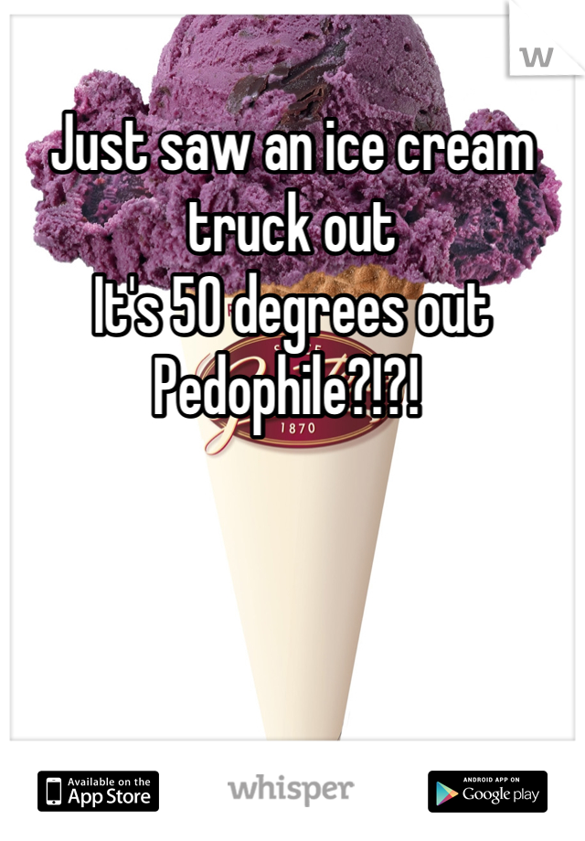 Just saw an ice cream truck out
It's 50 degrees out
Pedophile?!?! 