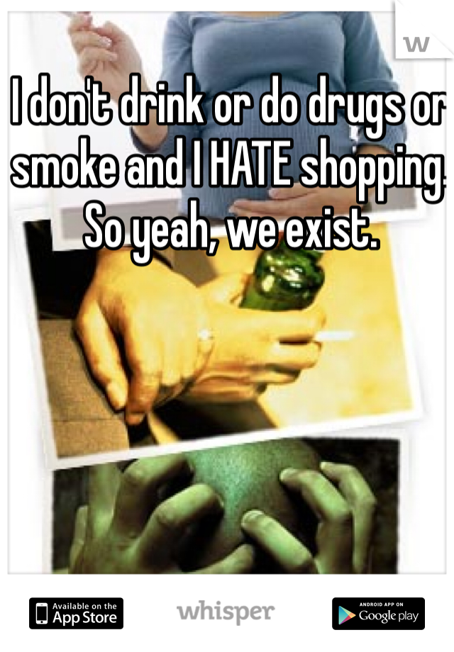 I don't drink or do drugs or smoke and I HATE shopping. So yeah, we exist. 