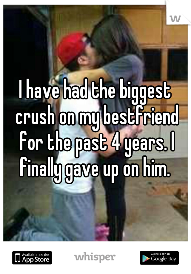 I have had the biggest crush on my bestfriend for the past 4 years. I finally gave up on him. 