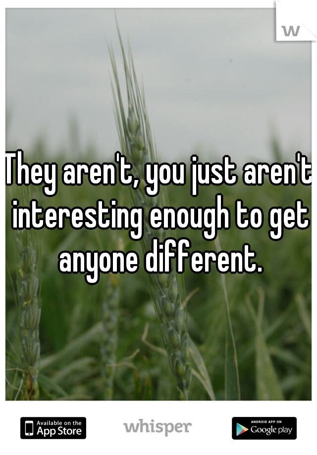 They aren't, you just aren't interesting enough to get anyone different.