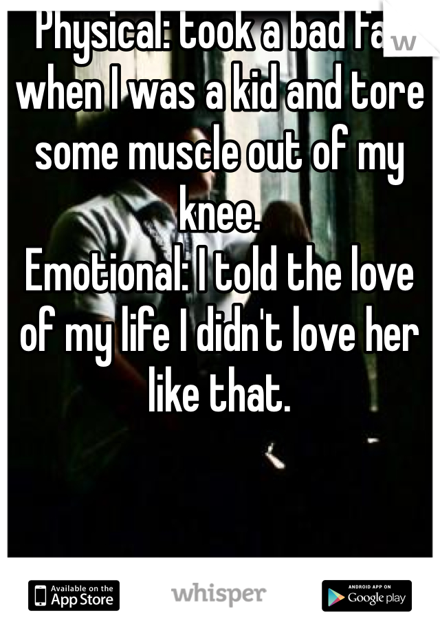 Physical: took a bad fall when I was a kid and tore some muscle out of my knee.
Emotional: I told the love of my life I didn't love her like that.