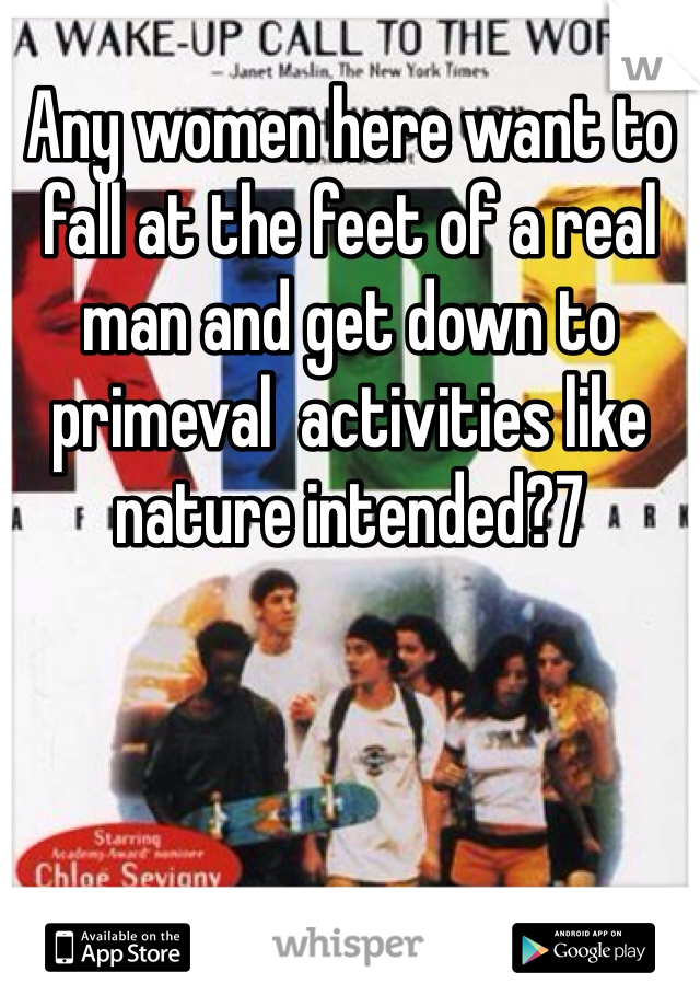 Any women here want to fall at the feet of a real man and get down to primeval  activities like nature intended?7