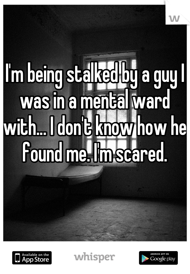 I'm being stalked by a guy I was in a mental ward with... I don't know how he found me. I'm scared.