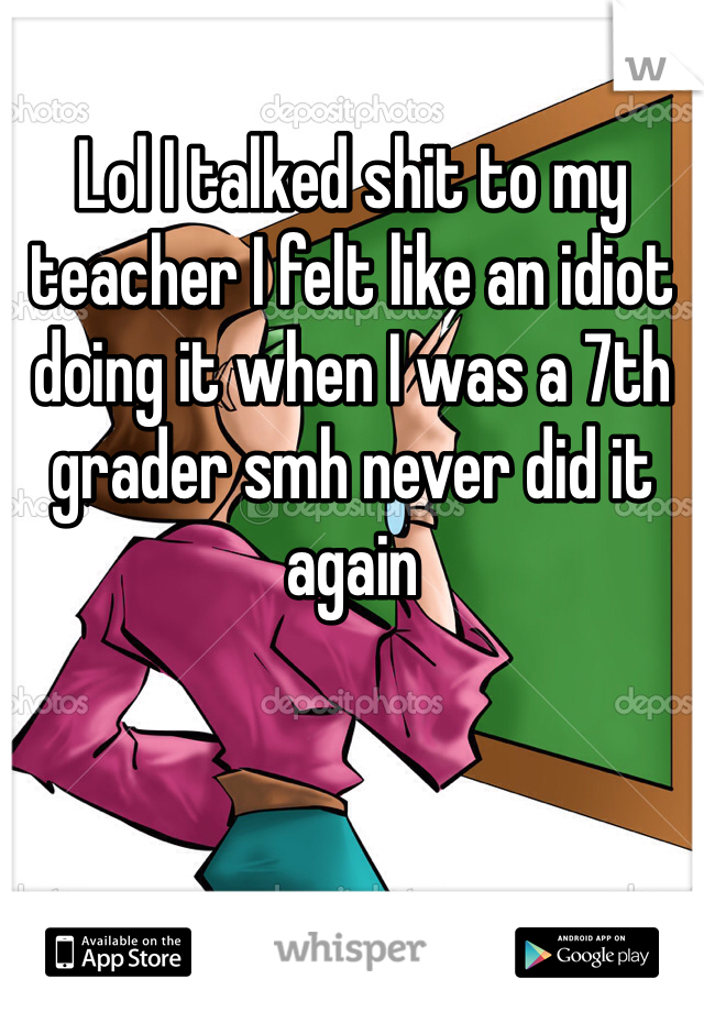 Lol I talked shit to my teacher I felt like an idiot doing it when I was a 7th grader smh never did it again 