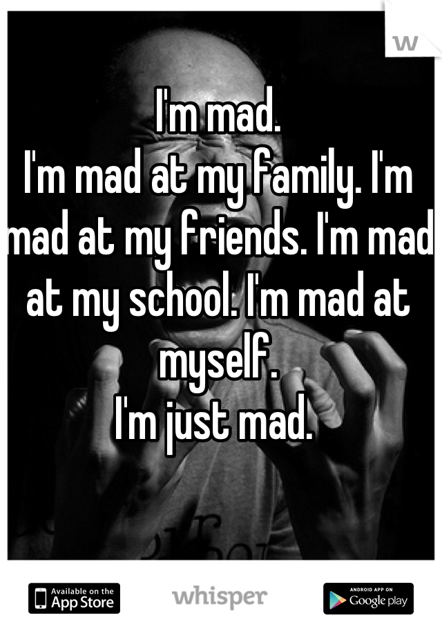 I'm mad. 
I'm mad at my family. I'm mad at my friends. I'm mad at my school. I'm mad at myself. 
I'm just mad. 