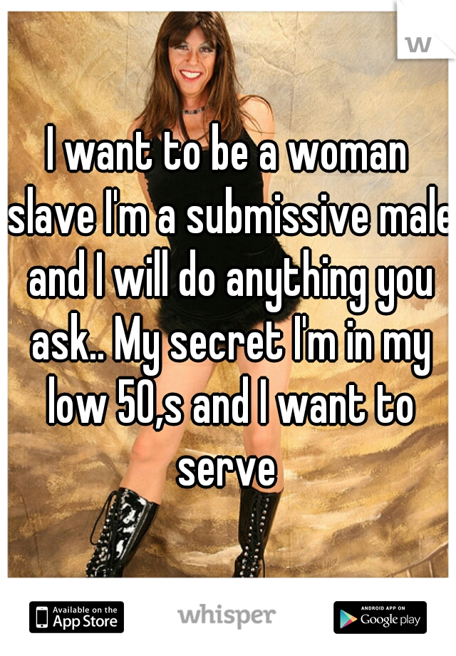 I want to be a woman slave I'm a submissive male and I will do anything you ask.. My secret I'm in my low 50,s and I want to serve 