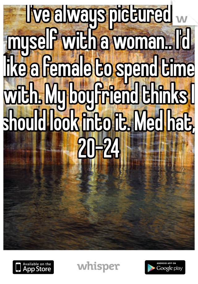 I've always pictured myself with a woman.. I'd like a female to spend time with. My boyfriend thinks I should look into it. Med hat, 20-24