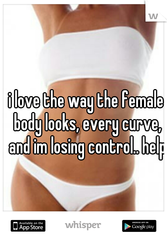i love the way the female body looks, every curve, and im losing control.. help
