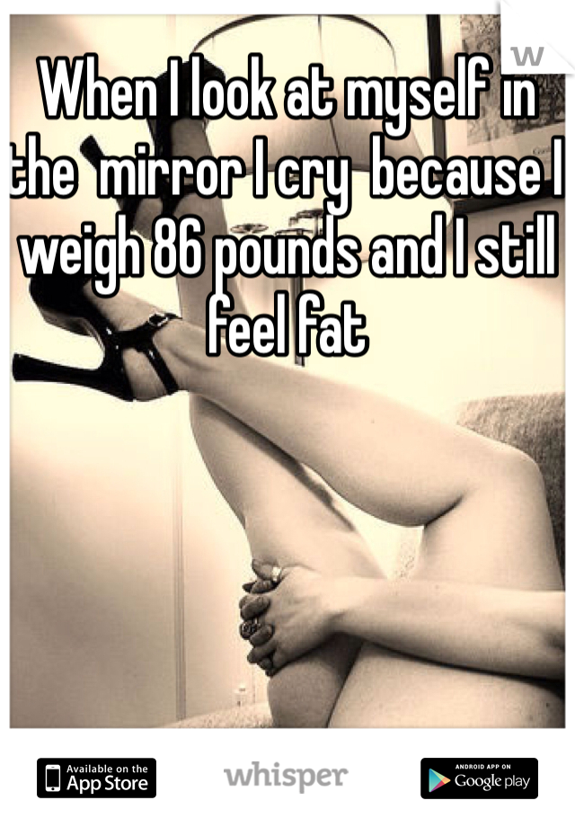 When I look at myself in the  mirror I cry  because I weigh 86 pounds and I still feel fat