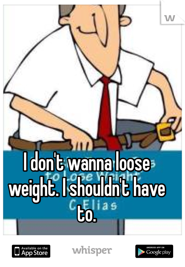 I don't wanna loose weight. I shouldn't have to. 