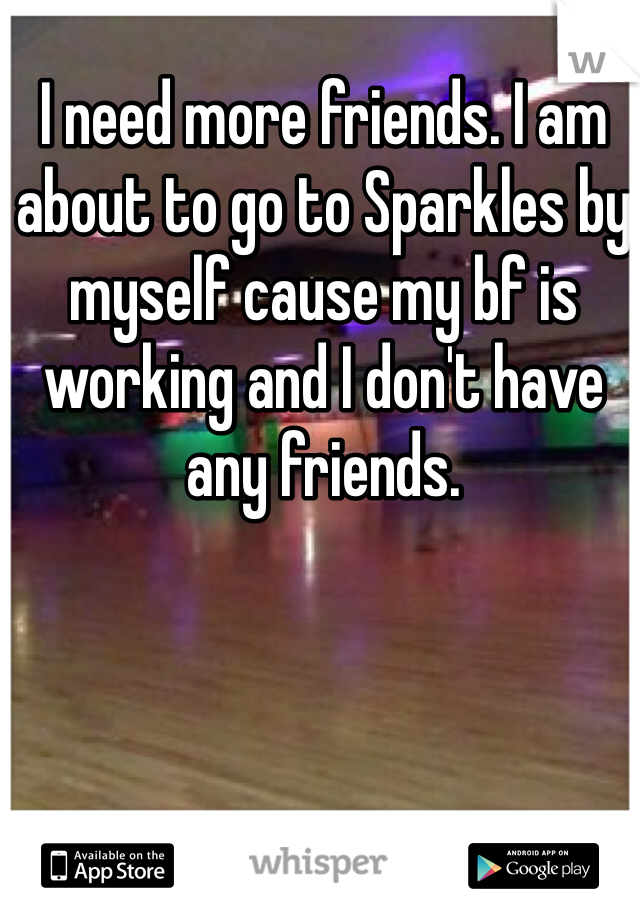 I need more friends. I am about to go to Sparkles by myself cause my bf is working and I don't have any friends.
