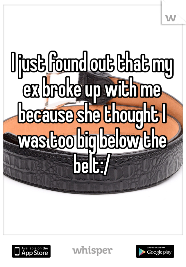 I just found out that my ex broke up with me because she thought I was too big below the belt:/