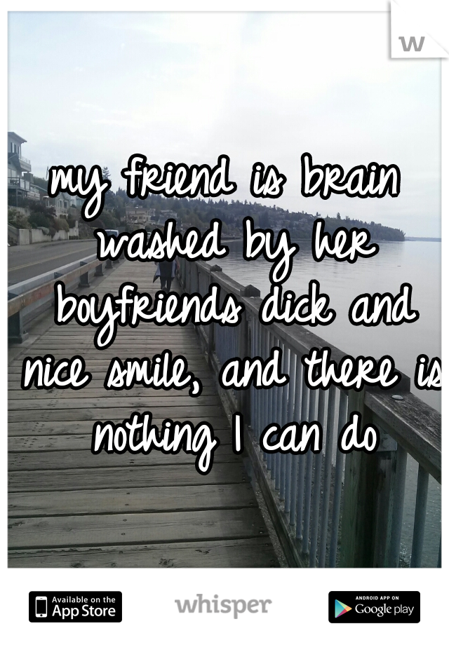 my friend is brain washed by her boyfriends dick and nice smile, and there is nothing I can do