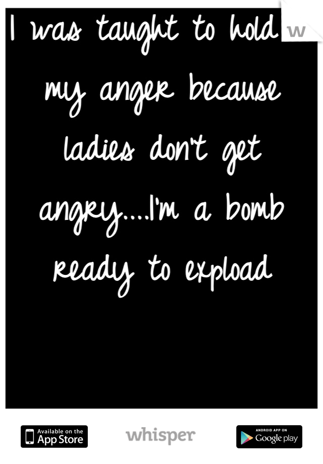 I was taught to hold in my anger because ladies don't get angry....I'm a bomb ready to expload